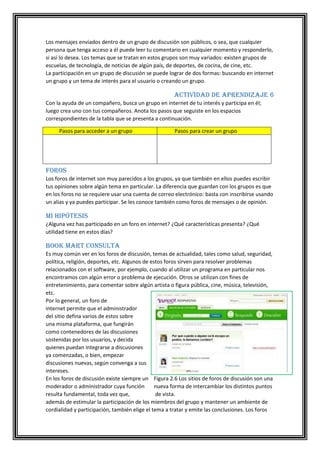 Los mensajes enviados dentro de un grupo de discusión son públicos, o sea, que cualquier
persona que tenga acceso a él puede leer tu comentario en cualquier momento y responderlo,
si así lo desea. Los temas que se tratan en estos grupos son muy variados: existen grupos de
escuelas, de tecnología, de noticias de algún país, de deportes, de cocina, de cine, etc.
La participación en un grupo de discusión se puede lograr de dos formas: buscando en internet
un grupo y un tema de interés para el usuario o creando un grupo.

Actividad de aprendizaje 6
Con la ayuda de un compañero, busca un grupo en internet de tu interés y participa en él;
luego crea uno con tus compañeros. Anota los pasos que seguiste en los espacios
correspondientes de la tabla que se presenta a continuación.
Pasos para acceder a un grupo

Pasos para crear un grupo

Foros
Los foros de internet son muy parecidos a los grupos, ya que también en ellos puedes escribir
tus opiniones sobre algún tema en particular. La diferencia que guardan con los grupos es que
en los foros no se requiere usar una cuenta de correo electrónico: basta con inscribirse usando
un alias y ya puedes participar. Se les conoce también como foros de mensajes o de opinión.

Mi hipótesis
¿Alguna vez has participado en un foro en internet? ¿Qué características presenta? ¿Qué
utilidad tiene en estos días?

Book Mart Consulta
Es muy común ver en los foros de discusión, temas de actualidad, tales como salud, seguridad,
política, religión, deportes, etc. Algunos de estos foros sirven para resolver problemas
relacionados con el software, por ejemplo, cuando al utilizar un programa en particular nos
encontramos con algún error o problema de ejecución. Otros se utilizan con fines de
entretenimiento, para comentar sobre algún artista o figura pública, cine, música, televisión,
etc.
Por lo general, un foro de
internet permite que el administrador
del sitio defina varios de estos sobre
una misma plataforma, que fungirán
como contenedores de las discusiones
sostenidas por los usuarios, y decida
quienes puedan integrarse a discusiones
ya comenzadas, o bien, empezar
discusiones nuevas, según convenga a sus
intereses.
En los foros de discusión existe siempre un Figura 2.6 Los sitios de foros de discusión son una
moderador o administrador cuya función
nueva forma de intercambiar los distintos puntos
resulta fundamental, toda vez que,
de vista.
además de estimular la participación de los miembros del grupo y mantener un ambiente de
cordialidad y participación, también elige el tema a tratar y emite las conclusiones. Los foros

 