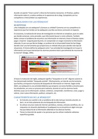 Accede a la opción “Crear cuenta” y llena los formularios necesarios. A l finalizar, publica
información sobre ti, y realiza cambios en la apariencia de tu blog. Compártelo con tus
compañeros e intercambien sus experiencias.

Trabajando con las webquest
Mi hipótesis
¿Has trabajado con una webquest? ¿Conoces su utilidad? Comenta con tus compañeros la
experiencia que han tenido con las webquest y escribe una breve conclusión al respecto:
En ocasiones, la realización de tareas de investigación en internet se complican, pues no sabes
por donde comenzar, como proceder, que información buscar o como utilizarla. También
debes conocer el problema de encontrar una información en internet y hacer el famoso copiar,
pegar e imprimir (copy & paste & print), sin comprender en ningún momento la información
obtenida. Es por eso que Bernie Dodge, un profesor de la Universidad Estatal de San Diego,
decidió crear una herramienta que proporciona un método eficaz para atender este tipo de
situaciones. El mismo define las webquest como “una actividad de investigación en la que la
información con la que interactúan los alumnos proviene total o parcialmente de recursos de
la internet” (Dodge, 1995).

Si haces la traducción del inglés, webquest significa “búsqueda en la red”. Algunos autores la
han denominado también “búsqueda asistida”. Efectivamente, se trata de una herramienta
que facilita y enriquecen el proceso de búsqueda de información en internet. Según Jordy
Adell, una webquest es una actividad didáctica que propone una tarea factible y atractiva para
los estudiantes, así como un proceso para realizarla, durante el cual los alumnos harán
distintas cosas con la información: analizar, sintetizar, comprender, transformar, crear, juzgar y
valorar, crear nueva información, publicar, compartir, etc.

Características de la webquest
Se trata de una cuestión o de un problema de la vida real que necesita solución, es
decir, no se trata solamente de una búsqueda de información.
Se utilizan recursos reales de internet: periódicos, revistas, artículos científicos, etc. La
respuesta a la situación planteada en la webquest no se encuentra en algún sino que
hay que deducirla de la información obtenida en las diversas fuentes.
Tienen la intención de ayudar a las personas que las utilizan mediante subtareas
específicas guiadas.

 