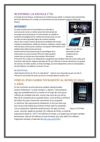 MI ENTORNO, LA ESCUELA Y YO.
A lo largo de este bloque, recolectaras las evidencias que señale tu maestro para presentarlas
de forma electrónica en un blog. Los lineamientos de este proyecto se ubican al final del
bloque.

INTERNET
En toda la historia de la humanidad se ha utilizado la
comunicación como un medio natural de intercambio de
mensajes entre las personas. En este sentido, es notable la
evolución tecnológica de los medios de comunicación, lo cual
ha sido uno de los grandes logros de nuestros tiempos.
Hoy en día, un gran número de personas alrededor del mundo
emplean computadoras, teléfonos celulares, tabletas y, desde luego,
internet para comunicarse y localizar o compartir información en el
ámbito tanto laboral como personal.
Figura 2.1 Las TIC han
Anteriormente mencionamos que las tecnologías de la
permeado la vida
información y la comunicación (TIC) son todos aquellos
cotidiana de las
medios que se utilizan para intercambiar información.
personas.
El termino TIC se aplica a los dispositivos y programas que emplean internet y otras redes para
transmitir información. Algunos ejemplos de TIC son internet, el correo electrónico, los grupos
de noticias, las redes sociales, el chat y los blogs, así como dispositivos como la computadora,
los Smartphone, las tabletas, las Smart TV, etc.

MI HIPOTESIS
¿Qué impacto tienen las TIC en tu vida diaria? ¿Qué es muy requerida ya que con ella el
internet se nos facilita las cosas, ya sea en el campo laboral, escolar, etc.?

COMO EL Ipad CAMBIO TOTALMENTE AL MUNDO EN SOLO
3 AÑOS.
En ese momento muchas personas estaban decepcionadas.
Incluso le llamamos “un gran bostezo”, y dijimos: “Jobs presento
algo que probablemente va a vender en el rango de unos pocos
millones de unidades este año, mucho más cerca de uno de los
Mac de la compañía de sus grandes éxitos, como el iPod y el iPhone.
No habrá otra gran historia de crecimiento en la compañía”.
Lo sentimos. Nos equivocamos totalmente. En los tres años que
han transcurrido desde que se lanzó el iPod, todo ha cambiado.
Fue un dispositivo realmente revolucionario. He aquí un breve
Figura 2.2 El iPad
causo resumen: Apple ha vendido 121 millones de iPods, un total de
expectación desde su $ 67.7 mil millones en ventas, y se espera que se hayan vendido
lanzamiento. Más de 18 millones en este trimestre, por valor de$ 8 mil millones.
Fragmento extraído y traducido de http://goo.gl/U15Wh

 