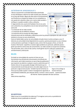 Actividad de aprendizaje 8
I.Revisa nuevamente la actividad detonadora planteada
al inicio del bloque y observa las redes sociales que colocaste
en la línea del tiempo. Alguna de ellas está en funcionamiento
aun?Conforma un equipo de trabajo con tus compañeros y,
con ayuda de tu docente, elijan una o varias redes sociales y
verifiquen si pueden acceder a ellas y utilizarlas.
II. Seguramente eres usuario de Facebook. De ser así, junto
con tu docente y tus compañeros crea en esta red social foros
acerca de:
* La evolución de las redes sociales
* La evolución de los teléfonos celulares
*La evolución de las consolas de video juegos
Comenta acerca de las similitudes y diferencias entre los primeros ejemplares de cada uno que
existieron y los que se usan actualmente.
Como te habrás dado cuenta, las comunidades virtuales tienen muchas ventajas y usos. El
éxito de una comunidad virtual depende de los usuarios, quienes promueven su uso y motivan
a otras personas a participar. En algunos casos, como el de los grupos y foros, se trata de
localizar información específica o resolver algún problema en particular, pidiendo ayuda a
gente que domina ciertas áreas de conocimiento. Las redes sociales se ocupan de cuestiones
más personales, pero, como te das cuenta, mucha gente recurre a ellas por cuestiones de
entretenimiento y distracción.

Blog
Sin duda las comunidades de usuarios en línea son una
herramienta muy eficiente de comunicación y de difusión de
información, pero habrá ocasiones en que el tipo de publicación
que requieres sea abierta a cualquier usuario y administra por ti.
Existen sitios en los que puedes divulgar información que no
necesariamente sea de tipo personal, sino sobre algún tema en
particular o alguna tarea escolar. También hay herramientas en
Figura 2.9 Los blogs se
línea que te pueden ayudar a realizar investigaciones siguiendo un hicieron famosos
entremétodo establecido, para después darlas a conocer a otros usuarios quienes buscaban
leer
de internet. Veamos ejemplos de estos servicios.
Sobre temas específicos.

Mi hipótesis
Sabes lo que es un portafolio de evidencias? Te imaginas como sería un portafolio de
evidencias virtual y publicado en internet?

 