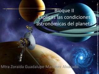 Bloque II 
Explicas las condiciones 
astronómicas del planeta 
Mtra Zoraida Guadalupe Martínez Alvarado 
http://4.bp.blogspot.com/-JNTWuSKLcAk/UJ0o8fCs8sI/AAAAAAADRZI/AOMgg93qX3E/s1600/09astronomia_galeriaApaisada.jpg 
 