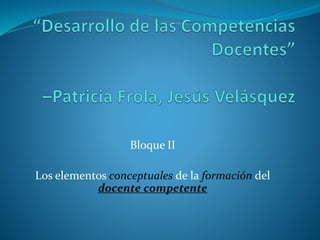 Bloque II
Los elementos conceptuales de la formación del
docente competente
 