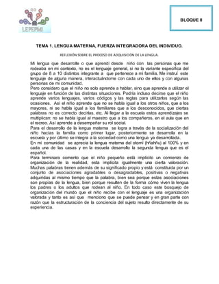 TEMA 1. LENGUA MATERNA, FUERZA INTEGRADORA DEL INDIVIDUO.
REFLEXIÓN SOBRE EL PROCESO DE ADQUISICIÓN DE LA LENGUA.
Mi lengua que desarrolle o que aprendí desde niño con las personas que me
rodeaba en mi contexto, no es el lenguaje general, si no la variante especifica del
grupo de 8 a 10 distintos integrante a que pertenece a mi familia. Me instruí este
lenguaje de alguna manera, interactuándome con cada uno de ellos y con algunas
personas de mi comunidad.
Pero considero que el niño no solo aprende a hablar, sino que aprende a utilizar el
lenguaje en función de las distintas situaciones. Podría incluso decirse que el niño
aprende varios lenguajes, varios códigos y las reglas para utilizarlos según las
ocasiones. Así el niño aprende que no se habla igual a los otros niños, que a los
mayores, ni se habla igual a los familiares que a los desconocidos, que ciertas
palabras no es correcto decirlas, etc. Al llegar a la escuela estos aprendizajes se
multiplican: no se habla igual al maestro que a los compañeros, en el aula que en
el recreo. Así aprende a desempeñar su rol social.
Para el desarrollo de la lengua materna se logra a través de la socialización del
niño hacías la familia como primer lugar, posteriormente se desarrolla en la
escuela y por último se integra a la sociedad como una lengua ya desarrollada.
En mi comunidad se aprecia la lengua materna del otomí (hñahñu) al 100% y en
cada una de las casas y en la escuela desarrollo la segunda lengua que es el
español.
Para terminara comento que el niño pequeño está implícito un comienzo de
organización de la realidad, esta implícita igualmente una cierta valoración.
Muchas palabras tienen además de su significado propio y está constituida por un
conjunto de asociaciones agradables o desagradables, positivas o negativas
adquiridas al mismo tiempo que la palabra, bien sea porque estas asociaciones
son propias de la lengua, bien porque resulten de la forma cómo viven la lengua
los padres o los adultos que rodean al niño. En todo caso este bosquejo de
organización del mundo que el niño recibe con el lenguaje es una organización
valorada y tanto es así que menciono que se puede pensar y en gran parte con
razón que la estructuración de la conciencia del sujeto resulto directamente de su
experiencia.
BLOQUE II
 