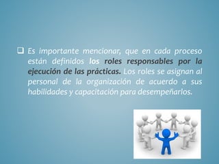  Es importante mencionar, que en cada proceso
están definidos los roles responsables por la
ejecución de las prácticas. Los roles se asignan al
personal de la organización de acuerdo a sus
habilidades y capacitación para desempeñarlos.
 