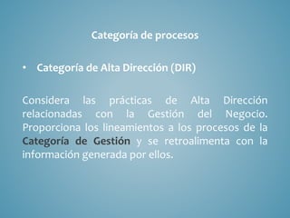 Categoría de procesos
• Categoría de Alta Dirección (DIR)
Considera las prácticas de Alta Dirección
relacionadas con la Gestión del Negocio.
Proporciona los lineamientos a los procesos de la
Categoría de Gestión y se retroalimenta con la
información generada por ellos.
 