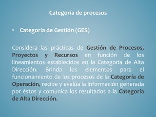 Categoría de procesos
• Categoría de Gestión (GES)
Considera las prácticas de Gestión de Procesos,
Proyectos y Recursos en función de los
lineamientos establecidos en la Categoría de Alta
Dirección. Brinda los elementos para el
funcionamiento de los procesos de la Categoría de
Operación, recibe y evalúa la información generada
por éstos y comunica los resultados a la Categoría
de Alta Dirección.
 
