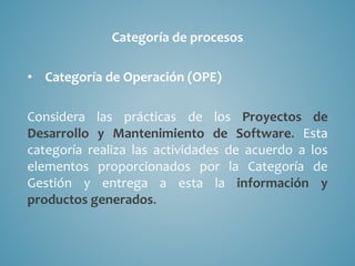 Categoría de procesos
• Categoría de Operación (OPE)
Considera las prácticas de los Proyectos de
Desarrollo y Mantenimiento de Software. Esta
categoría realiza las actividades de acuerdo a los
elementos proporcionados por la Categoría de
Gestión y entrega a esta la información y
productos generados.
 