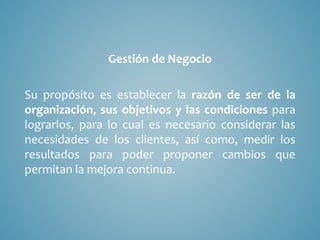 Gestión de Negocio
Su propósito es establecer la razón de ser de la
organización, sus objetivos y las condiciones para
lograrlos, para lo cual es necesario considerar las
necesidades de los clientes, así como, medir los
resultados para poder proponer cambios que
permitan la mejora continua.
 