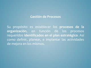 Gestión de Procesos
Su propósito es establecer los procesos de la
organización, en función de los procesos
requeridos identificados en el plan estratégico. Así
como definir, planear, e implantar las actividades
de mejora en los mismos.
 