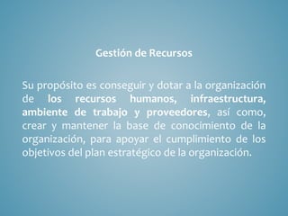 Gestión de Recursos
Su propósito es conseguir y dotar a la organización
de los recursos humanos, infraestructura,
ambiente de trabajo y proveedores, así como,
crear y mantener la base de conocimiento de la
organización, para apoyar el cumplimiento de los
objetivos del plan estratégico de la organización.
 