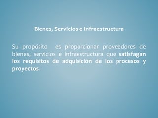 Bienes, Servicios e Infraestructura
Su propósito es proporcionar proveedores de
bienes, servicios e infraestructura que satisfagan
los requisitos de adquisición de los procesos y
proyectos.
 