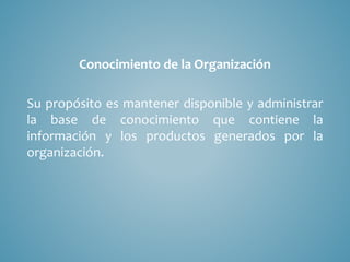 Conocimiento de la Organización
Su propósito es mantener disponible y administrar
la base de conocimiento que contiene la
información y los productos generados por la
organización.
 