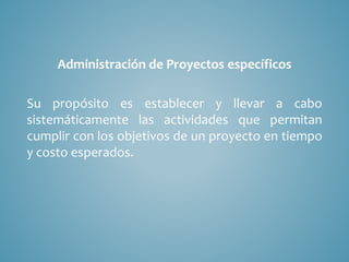 Administración de Proyectos específicos
Su propósito es establecer y llevar a cabo
sistemáticamente las actividades que permitan
cumplir con los objetivos de un proyecto en tiempo
y costo esperados.
 