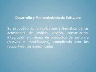 Desarrollo y Mantenimiento de Software
Su propósito es la realización sistemática de las
actividades de análisis, diseño, construcción,
integración y pruebas de productos de software
(nuevos o modificados), cumpliendo con los
requerimientos especificados.
 
