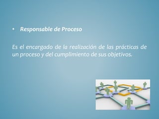 • Responsable de Proceso
Es el encargado de la realización de las prácticas de
un proceso y del cumplimiento de sus objetivos.
 