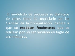 El modelado de procesos se distingue
de otros tipos de modelado en las
Ciencias de la Computación, debido a
que se modelan fenómenos que se
realizan por un ser humano en lugar de
una máquina.
 