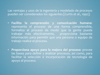 Las ventajas y usos de la ingeniería y modelado de procesos
pueden ser considerados los siguientes [Curtis et al., 1992]:
• Facilita la comprensión y comunicación humana:
representa el proceso de una forma comprensible,
formaliza el proceso de modo que la gente pueda
trabajar más efectivamente, proporciona bastante
información para permitir que una persona o equipo de
trabajo realice el proceso.
• Proporciona apoyo para la mejora del proceso: provee
las bases para definir y analizar procesos, así como, para
facilitar la selección e incorporación de tecnología de
apoyo al proceso.
 