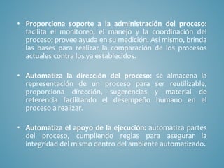 • Proporciona soporte a la administración del proceso:
facilita el monitoreo, el manejo y la coordinación del
proceso; provee ayuda en su medición. Así mismo, brinda
las bases para realizar la comparación de los procesos
actuales contra los ya establecidos.
• Automatiza la dirección del proceso: se almacena la
representación de un proceso para ser reutilizable,
proporciona dirección, sugerencias y material de
referencia facilitando el desempeño humano en el
proceso a realizar.
• Automatiza el apoyo de la ejecución: automatiza partes
del proceso, cumpliendo reglas para asegurar la
integridad del mismo dentro del ambiente automatizado.
 
