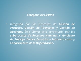Categoría de Gestión
• Integrada por los procesos de Gestión de
Procesos, Gestión de Proyectos y Gestión de
Recursos. Éste último está constituido por los
subprocesos de Recursos Humanos y Ambiente
de Trabajo, Bienes, Servicios e Infraestructura y
Conocimiento de la Organización.
 