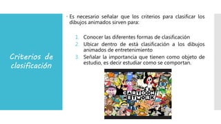 Criterios de
clasificación
 Es necesario señalar que los criterios para clasificar los
dibujos animados sirven para:
1. Conocer las diferentes formas de clasificación
2. Ubicar dentro de está clasificación a los dibujos
animados de entretenimiento
3. Señalar la importancia que tienen como objeto de
estudio, es decir estudiar como se comportan.
 