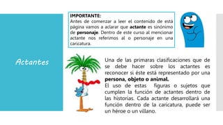 Actantes Una de las primaras clasificaciones que de
se debe hacer sobre los actantes es
reconocer si éste está representado por una
persona, objeto o animal.
El uso de estas figuras o sujetos que
cumplen la función de actantes dentro de
las historias. Cada actante desarrollará una
función dentro de la caricatura, puede ser
un héroe o un villano.
IMPORTANTE:
Antes de comenzar a leer el contenido de está
página vamos a aclarar que actante es sinónimo
de personaje. Dentro de este curso al mencionar
actante nos referimos al o personaje en una
caricatura.
 
