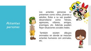 Actantes
personas
Los actantes personas se
presentan como niños, jóvenes y
adultos. Éstos a su vez pueden
desarrollarse como héroes,
agresores, villanos, amigos,
enemigos, etc. Además pueden
flejar situaciones sociales reales.
También existen dibujos
animados en donde se mezclan
actantes humanos con animales,
etc.
 