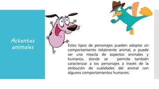 Actantes
animales Estos tipos de personajes pueden adoptar un
comportamiento totalmente animal, o puede
ser una mezcla de aspectos animales y
humanos, donde se permite también
caracterizar a los personajes a través de la
atribución de cualidades del animal con
algunos comportamientos humanos.
 