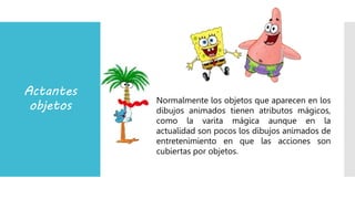 Actantes
objetos Normalmente los objetos que aparecen en los
dibujos animados tienen atributos mágicos,
como la varita mágica aunque en la
actualidad son pocos los dibujos animados de
entretenimiento en que las acciones son
cubiertas por objetos.
 