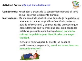 Actividad Previa: ¿De qué tema hablamos?

Competencia: Reconocer a través de tu conocimiento previo el tema
               el cuál describe la siguiente burbuja
Instrucciones: De manera individual observa la burbuja de palabras y
               anota en tu cuaderno ¿cuál sería el título perfecto
               para la información? y además realiza un escrito que
               hable del tema que tú crees que sea, empleando las
               palabras que están en la burbuja haaa!, por cierto
               subraya las palabras para identificarlas con mayor
               facilidad.
               Tienes 15 minutos para tu escrito, ya después
               participaremos en plenaria, eso si, no te me duermas
               pensando mucho!!!
 