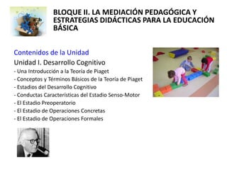 BLOQUE II. LA MEDIACIÓN PEDAGÓGICA Y
                ESTRATEGIAS DIDÁCTICAS PARA LA EDUCACIÓN
                BÁSICA

Contenidos de la Unidad
Unidad I. Desarrollo Cognitivo
- Una Introducción a la Teoría de Piaget
- Conceptos y Términos Básicos de la Teoría de Piaget
- Estadios del Desarrollo Cognitivo
- Conductas Características del Estadio Senso-Motor
- El Estadio Preoperatorio
- El Estadio de Operaciones Concretas
- El Estadio de Operaciones Formales
 