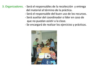 3. Organizadores. - Será el responsables de la recolección y entrega
                    del material al término de la práctica.
                  - Será el responsable del buen uso de los recursos.
                  - Será auxiliar del coordinador o líder en caso de
                    que no puedan asistir a la clase.
                  - Se encargará de realizar los ejercicios y prácticas.
 