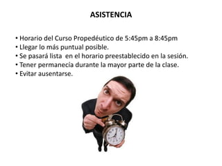 ASISTENCIA

• Horario del Curso Propedéutico de 5:45pm a 8:45pm
• Llegar lo más puntual posible.
• Se pasará lista en el horario preestablecido en la sesión.
• Tener permanecía durante la mayor parte de la clase.
• Evitar ausentarse.
 