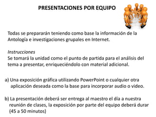 PRESENTACIONES POR EQUIPO



 Todas se prepararán teniendo como base la información de la
 Antología e investigaciones grupales en Internet.

 Instrucciones
 Se tomará la unidad como el punto de partida para el análisis del
 tema a presentar, enriqueciéndolo con material adicional.

a) Una exposición gráfica utilizando PowerPoint o cualquier otra
   aplicación deseada como la base para incorporar audio o video.

b) La presentación deberá ser entrega al maestro el día a nuestra
  reunión de clases, la exposición por parte del equipo deberá durar
  (45 a 50 minutos)
 