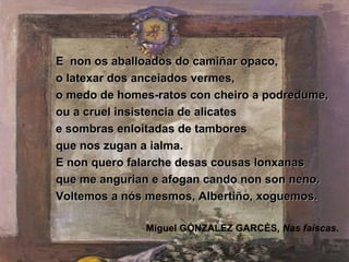 E non os aballoados do camiñar opaco,
o latexar dos anceiados vermes,
o medo de homes-ratos con cheiro a podredume,
ou a cruel insistencia de alicates
e sombras enloitadas de tambores
que nos zugan a ialma.
E non quero falarche desas cousas lonxanas
que me angurian e afogan cando non son neno.
Voltemos a nós mesmos, Albertiño, xoguemos.

              Miguel GÓNZALEZ GARCÉS, Nas faíscas.
 