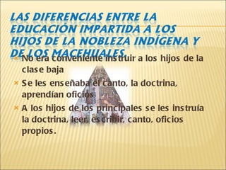 No era conveniente instruir a los hijos de la clase baja Se les enseñaba el canto, la doctrina, aprendían oficios A los hijos de los principales se les instruía la doctrina, leer, escribir, canto, oficios propios. 