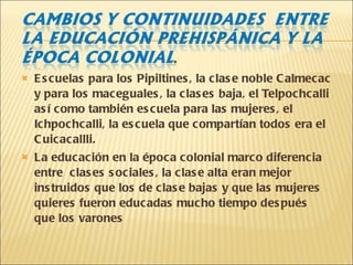 Escuelas para los Pipiltines, la clase noble Calmecac y para los maceguales, la clases baja, el Telpochcalli así como también escuela para las mujeres, el Ichpochcalli, la escuela que compartían todos era el Cuicacallli. La educación en la época colonial marco diferencia entre  clases sociales, la clase alta eran mejor instruidos que los de clase bajas y que las mujeres quieres fueron educadas mucho tiempo después que los varones 