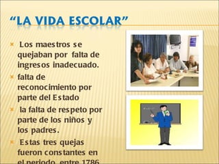 Los maestros se quejaban por  falta de ingresos inadecuado. falta de reconocimiento por parte del Estado la falta de respeto por parte de los niños y los padres. Estas tres quejas fueron constantes en el periodo  entre 1786 y 1836.  