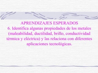 APRENDIZAJES ESPERADOS 
6. Identifica algunas propiedades de los metales 
(maleabilidad, ductilidad, brillo, conductividad 
térmica y eléctrica) y las relaciona con diferentes 
aplicaciones tecnológicas. 
 