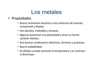 • Propiedades
• Buena resistencia mecánica a los esfuerzos de tracción,
compresión y flexión.
• Son dúctiles, maleables y tenaces.
• Algunos presentan una plasticidad y otros un fuerte
carácter elástico.
• Son buenos conductores eléctricos, térmicos y acústicos.
• Buena soldabilidad.
• Se dilatan cuando aumenta la temperatura y se contraen
si disminuye.
Los metales
 