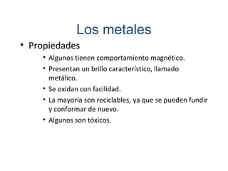 • Propiedades
• Algunos tienen comportamiento magnético.
• Presentan un brillo característico, llamado
metálico.
• Se oxidan con facilidad.
• La mayoría son reciclables, ya que se pueden fundir
y conformar de nuevo.
• Algunos son tóxicos.
Los metales
 