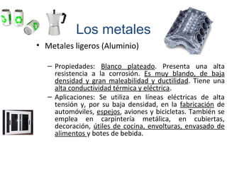 • Metales ligeros (Aluminio)
– Propiedades: Blanco plateado. Presenta una alta
resistencia a la corrosión. Es muy blando, de baja
densidad y gran maleabilidad y ductilidad. Tiene una
alta conductividad térmica y eléctrica.
– Aplicaciones: Se utiliza en líneas eléctricas de alta
tensión y, por su baja densidad, en la fabricación de
automóviles, espejos, aviones y bicicletas. También se
emplea en carpintería metálica, en cubiertas,
decoración, útiles de cocina, envolturas, envasado de
alimentos y botes de bebida.
Los metales
 
