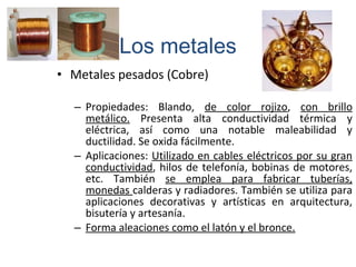 • Metales pesados (Cobre)
– Propiedades: Blando, de color rojizo, con brillo
metálico. Presenta alta conductividad térmica y
eléctrica, así como una notable maleabilidad y
ductilidad. Se oxida fácilmente.
– Aplicaciones: Utilizado en cables eléctricos por su gran
conductividad, hilos de telefonía, bobinas de motores,
etc. También se emplea para fabricar tuberías,
monedas calderas y radiadores. También se utiliza para
aplicaciones decorativas y artísticas en arquitectura,
bisutería y artesanía.
– Forma aleaciones como el latón y el bronce.
Los metales
 