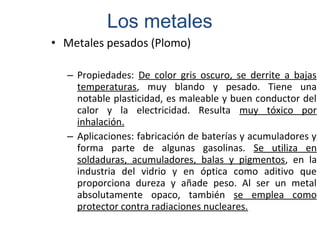 • Metales pesados (Plomo)
– Propiedades: De color gris oscuro, se derrite a bajas
temperaturas, muy blando y pesado. Tiene una
notable plasticidad, es maleable y buen conductor del
calor y la electricidad. Resulta muy tóxico por
inhalación.
– Aplicaciones: fabricación de baterías y acumuladores y
forma parte de algunas gasolinas. Se utiliza en
soldaduras, acumuladores, balas y pigmentos, en la
industria del vidrio y en óptica como aditivo que
proporciona dureza y añade peso. Al ser un metal
absolutamente opaco, también se emplea como
protector contra radiaciones nucleares.
Los metales
 