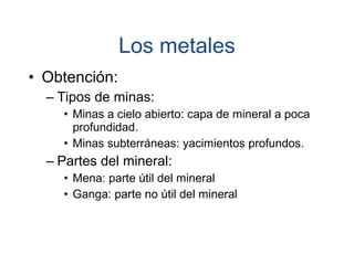 • Obtención:
– Tipos de minas:
• Minas a cielo abierto: capa de mineral a poca
profundidad.
• Minas subterráneas: yacimientos profundos.
– Partes del mineral:
• Mena: parte útil del mineral
• Ganga: parte no útil del mineral
Los metales
 