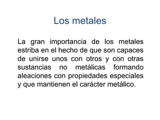 La gran importancia de los metales
estriba en el hecho de que son capaces
de unirse unos con otros y con otras
sustancias no metálicas formando
aleaciones con propiedades especiales
y que mantienen el carácter metálico.
Los metales
 