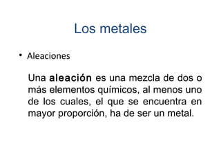 • Aleaciones
Una aleación es una mezcla de dos o
más elementos químicos, al menos uno
de los cuales, el que se encuentra en
mayor proporción, ha de ser un metal.
Los metales
 