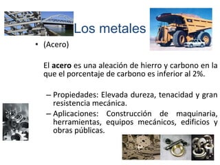 • (Acero)
El acero es una aleación de hierro y carbono en la
que el porcentaje de carbono es inferior al 2%.
– Propiedades: Elevada dureza, tenacidad y gran
resistencia mecánica.
– Aplicaciones: Construcción de maquinaria,
herramientas, equipos mecánicos, edificios y
obras públicas.
Los metales
 