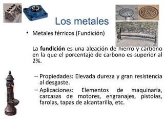• Metales férricos (Fundición)
La fundición es una aleación de hierro y carbono
en la que el porcentaje de carbono es superior al
2%.
– Propiedades: Elevada dureza y gran resistencia
al desgaste.
– Aplicaciones: Elementos de maquinaria,
carcasas de motores, engranajes, pistolas,
farolas, tapas de alcantarilla, etc.
Los metales
 