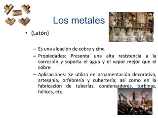 • (Latón)
– Es una aleación de cobre y cinc.
– Propiedades: Presenta una alta resistencia a la
corrosión y soporta el agua y el vapor mejor que el
cobre.
– Aplicaciones: Se utiliza en ornamentación decorativa,
artesanía, orfebrería y cubertería; así como en la
fabricación de tuberías, condensadores, turbinas,
hélices, etc.
Los metales
 