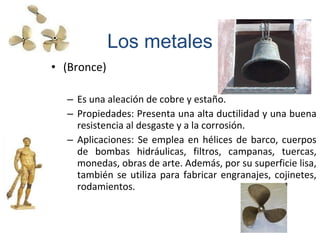 • (Bronce)
– Es una aleación de cobre y estaño.
– Propiedades: Presenta una alta ductilidad y una buena
resistencia al desgaste y a la corrosión.
– Aplicaciones: Se emplea en hélices de barco, cuerpos
de bombas hidráulicas, filtros, campanas, tuercas,
monedas, obras de arte. Además, por su superficie lisa,
también se utiliza para fabricar engranajes, cojinetes,
rodamientos.
Los metales
 